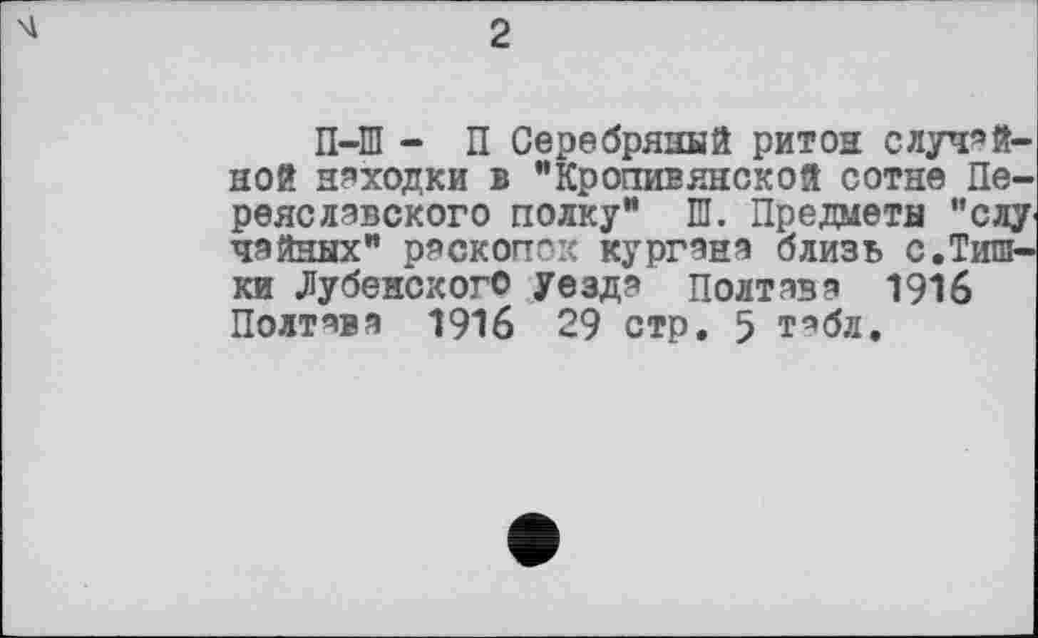 ﻿2
П-Ш - П Серебряный ритон случайной неходки в "Крогтивянской сотне Переяславского полку” Ш. Предметы "слу чайных" раскопок кургана близь с.Тишки .Дубенского Уезда Полтава 1916 Полтава 1916 29 стр. 5 табл.